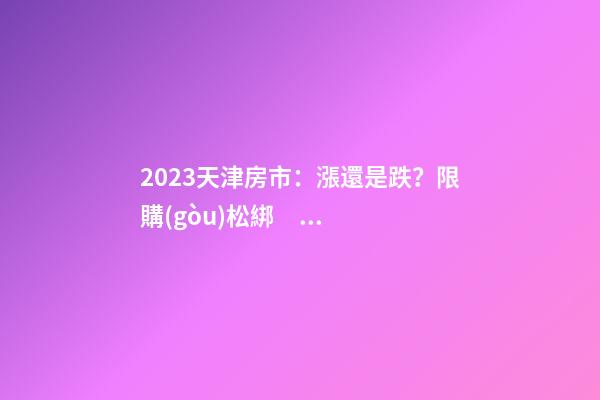 2023天津房市：漲還是跌？限購(gòu)松綁？八大預(yù)測(cè)解讀！